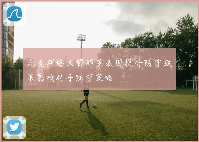 比克斯塔夫赞邓罗表现提升防守效果影响对手防守策略