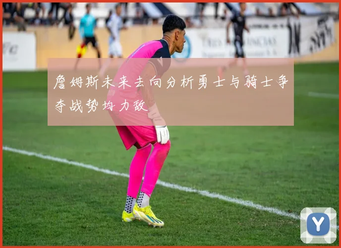 詹姆斯未来去向分析勇士与骑士争夺战势均力敌