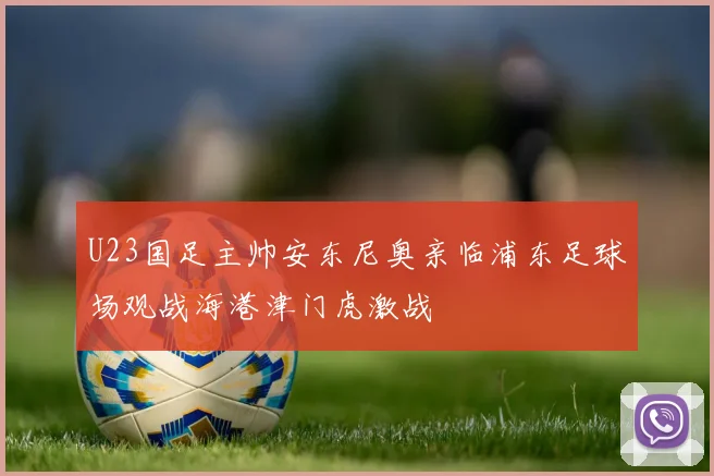 U23国足主帅安东尼奥亲临浦东足球场观战海港津门虎激战