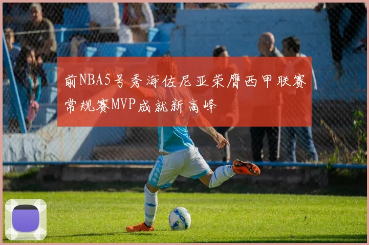 前NBA5号秀海佐尼亚荣膺西甲联赛常规赛MVP成就新高峰