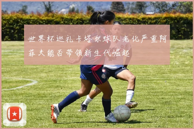 世界杯巡礼卡塔尔球队老化严重阿菲夫能否带领新生代崛起