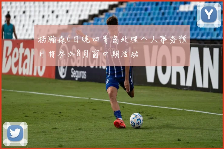 杨瀚森6日晚回青岛处理个人事务预计将参加8月窗口期活动