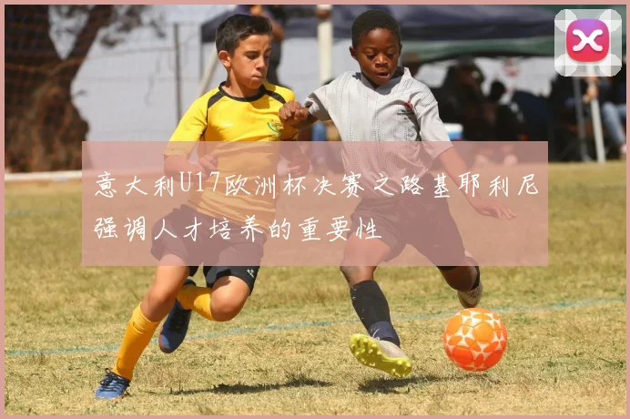 意大利U17欧洲杯决赛之路基耶利尼强调人才培养的重要性