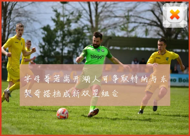 字母哥若离开湖人可争取特纳与东契奇搭档成新双星组合