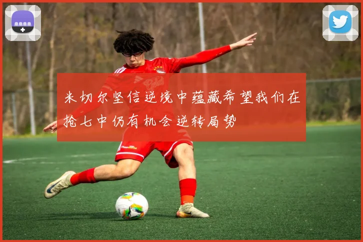 米切尔坚信逆境中蕴藏希望我们在抢七中仍有机会逆转局势