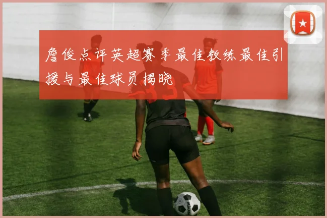 詹俊点评英超赛季最佳教练最佳引援与最佳球员揭晓