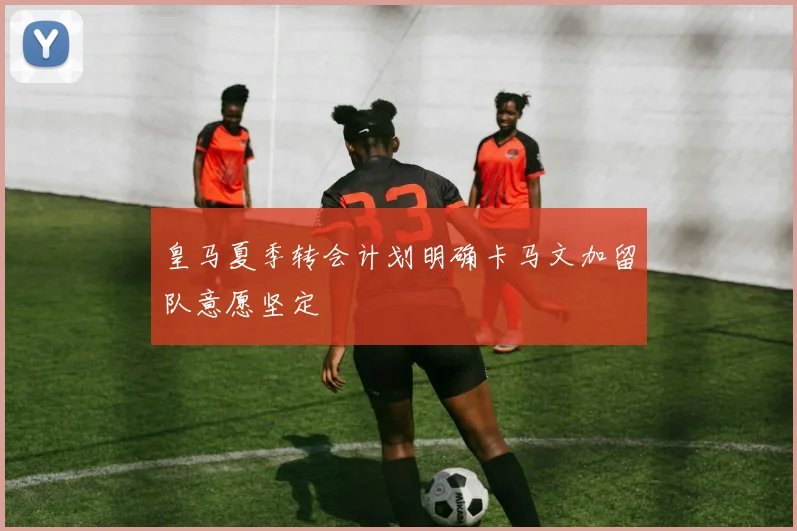 皇马夏季转会计划明确卡马文加留队意愿坚定
